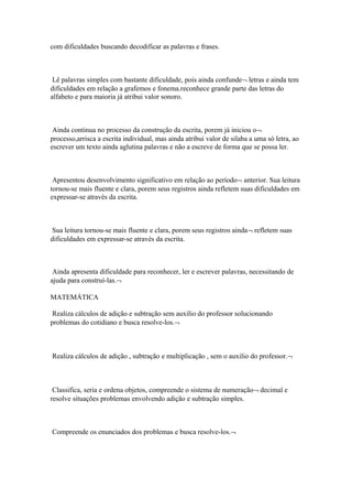 com dificuldades buscando decodificar as palavras e frases.
Lê palavras simples com bastante dificuldade, pois ainda confunde¬ letras e ainda tem
dificuldades em relação a grafemos e fonema.reconhece grande parte das letras do
alfabeto e para maioria já atribui valor sonoro.
Ainda continua no processo da construção da escrita, porem já iniciou o¬
processo,arrisca a escrita individual, mas ainda atribui valor de silaba a uma só letra, ao
escrever um texto ainda aglutina palavras e não a escreve de forma que se possa ler.
Apresentou desenvolvimento significativo em relação ao período¬ anterior. Sua leitura
tornou-se mais fluente e clara, porem seus registros ainda refletem suas dificuldades em
expressar-se através da escrita.
Sua leitura tornou-se mais fluente e clara, porem seus registros ainda¬ refletem suas
dificuldades em expressar-se através da escrita.
Ainda apresenta dificuldade para reconhecer, ler e escrever palavras, necessitando de
ajuda para construí-las.¬
MATEMÁTICA
Realiza cálculos de adição e subtração sem auxilio do professor solucionando
problemas do cotidiano e busca resolve-los.¬
Realiza cálculos de adição , subtração e multiplicação , sem o auxilio do professor.¬
Classifica, seria e ordena objetos, compreende o sistema de numeração¬ decimal e
resolve situações problemas envolvendo adição e subtração simples.
Compreende os enunciados dos problemas e busca resolve-los.¬
 