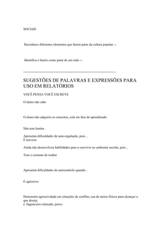 SOCIAIS
Reconhece diferentes elementos que fazem parte da cultura popular.¬
Identifica o bairro como parte de um todo.¬
------------------------------------------------------------------------------------
SUGESTÕES DE PALAVRAS E EXPRESSÕES PARA
USO EM RELATÓRIOS
VOCÊ PENSA VOCÊ ESCREVE
O aluno não sabe
O aluno não adquiriu os conceitos, está em fase de aprendizado.
Não tem limites
Apresenta dificuldades de auto-regulação, pois...
É nervoso
Ainda não desenvolveu habilidades para o convívio no ambiente escolar, pois...
Tem o costume de roubar
Apresenta dificuldades de autocontrole quando...
É agressivo
Demonstra agressividade em situações de conflito; usa de meios físicos para alcançar o
que deseja.
é bagunceiro relaxado, porco
 