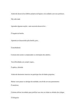 Ainda não desenvolveu hábitos próprios de higiene e de cuidados com seus pertences.
Não sabe nada
Aprendeu algumas noções , mais necessita desenvolver...
É largado da família
Aparenta ser desassistido pela família, pois...
É desobediente
Costuma não aceitar e compreender as solicitações dos adultos;
Tem dificuldades em cumprir regras...
É apático, distraído
Ainda não demonstra interesse em participar das atividades propostas;
Muitas vezes parece se desligar da realidade, envolvido em seus pensamentos
É mentiroso
Costuma utilizar inverdades para justificar seus atos ou relatar as atitudes dos colegas.
É fofoqueiro
 