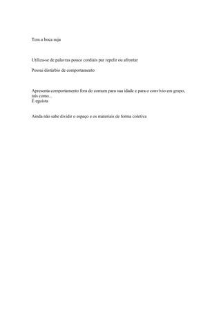 Tem a boca suja
Utiliza-se de palavras pouco cordiais par repelir ou afrontar
Possui distúrbio de comportamento
Apresenta comportamento fora do comum para sua idade e para o convívio em grupo,
tais como...
É egoísta
Ainda não sabe dividir o espaço e os materiais de forma coletiva
 