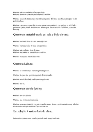 O aluno não necessita de reforço paralelo.
O aluno necessita de reforço e comparece a todos.
O aluno necessita de reforço, mas não comparece devido à resistência dos pais ou do
próprio aluno.
O aluno comparece aos reforços, mas apresenta resistência em realizar as atividades
propostas (pede para ir ao banheiro; beber água, distrai-se com facilidade, conversa,
brinca).
Quanto ao material usado em sala e lição de casa:
O aluno realiza a lição de casa com capricho.
O aluno realiza a lição de casa sem capricho.
O aluno não realiza a lição de casa.
O aluno traz todos os materiais necessários.
O aluno esquece o material escolar.
Quanto à Leitura:
O aluno lê com fluência e entonação adequados.
O aluno lê, mas não respeita os sinais de pontuação.
O aluno tem dificuldade na leitura das palavras.
O aluno não lê.
Quanto ao uso de óculos:
O aluno não usa óculos.
O aluno usa óculos normalmente.
O aluno mostra resistência em usar o óculos, desta forma a professora tem que solicitar
constantemente que o mesmo faça uso correto.
Em relação à assiduidade do aluno:
falta muito e as mesmas o estão prejudicando no aprendizado.
 