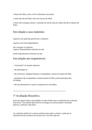 o aluno não falta, exceto se for extritamente necessário.
o aluno não deverá faltar, está com excesso de faltas.
o aluno não consegue colocar o conteúdo de sala de aula em ordem devido as número de
faltas.
Em relação a seus materiais:
organiza com ajuda das professoras e inspetora.
organiza com total independência.
não consegue se organizar.
esquece frequentemente materiais na sala.
perde frequentemente materiais na sala.
Em relação aos responsáveis:
- “necessitam” de atenção especiais.
- são participativos.
- são criteriosos, indagam bastante e acompanham o desenvolvimento do filho.
- geralmente não acompanham as lições/estudo do filho, porém participam das
atividades.
- não são participativos e pouco comparecem às atividades.
-------------------------------------------------------------------------------------
1ª Avaliação Descritiva
Estes são alguns tópicos que poderão ser aproveitados para a realização das avaliações
descritivas. Você poderá aproveitá-los na integra, ou acrescentando e alterando
palavras, conforme cada aluno.
As avaliações podem ter a mesma estrutura para todos os alunos, sendo que as
alterações devem acontecer de acordo com o nível de cada um.
 