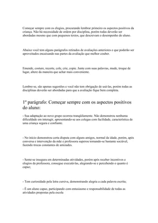 Começar sempre com os elogios, procurando lembrar primeiro os aspectos positivos da
criança. Não há necessidade de ordem por disciplina, porém todas deverão ser
abordadas mesmo que com pequenos textos, que descrevam o desempenho do aluno.
Abaixo você tem alguns parágrafos retirados de avaliações anteriores e que poderão ser
aproveitados encaixando nas partes da avaliação que melhor couber.
Emende, costure, recorte, cole, crie, copie. Junte com suas palavras, mude, troque de
lugar, altere da maneira que achar mais conveniente.
Lembre-se, são apenas sugestões e você não tem obrigação de usá-las, porém todas as
disciplinas deverão ser abordadas para que a avaliação fique bem completa.
1º parágrafo: Começar sempre com os aspectos positivos
do aluno:
- Sua adaptação ao novo grupo ocorreu tranqüilamente. Não demonstrou nenhuma
dificuldade em interagir, apresentando-se aos colegas com facilidade, característica de
uma criança segura e confiante.
- No início demonstrou certa disputa com alguns amigos, normal da idade, porém, após
conversa e intervenção da mãe e professora superou tornando-se bastante sociável,
fazendo trocas constantes de amizades.
- Sente-se insegura em determinadas atividades, porém após receber incentivos e
elogios da professora, consegue executá-las, alegrando-se e percebendo o quanto é
capaz;
- Tem curiosidade pela letra cursiva, demonstrando alegria a cada palavra escrita;
- É um aluno capaz, participando com entusiasmo e responsabilidade de todas as
atividades propostas pela escola
 