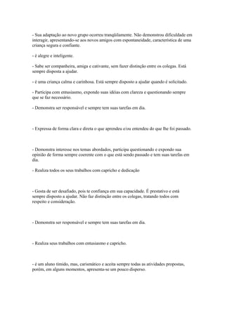 - Sua adaptação ao novo grupo ocorreu tranqüilamente. Não demonstrou dificuldade em
interagir, apresentando-se aos novos amigos com espontaneidade, característica de uma
criança segura e confiante.
- é alegre e inteligente.
- Sabe ser companheira, amiga e cativante, sem fazer distinção entre os colegas. Está
sempre disposta a ajudar.
- é uma criança calma e carinhosa. Está sempre disposto a ajudar quando é solicitado.
- Participa com entusiasmo, expondo suas idéias com clareza e questionando sempre
que se faz necessário.
- Demonstra ser responsável e sempre tem suas tarefas em dia.
- Expressa de forma clara e direta o que aprendeu e/ou entendeu do que lhe foi passado.
- Demonstra interesse nos temas abordados, participa questionando e expondo sua
opinião de forma sempre coerente com o que está sendo passado e tem suas tarefas em
dia.
- Realiza todos os seus trabalhos com capricho e dedicação
- Gosta de ser desafiado, pois te confiança em sua capacidade. É prestativo e está
sempre disposto a ajudar. Não faz distinção entre os colegas, tratando todos com
respeito e consideração.
- Demonstra ser responsável e sempre tem suas tarefas em dia.
- Realiza seus trabalhos com entusiasmo e capricho.
- é um aluno tímido, mas, carismático e aceita sempre todas as atividades propostas,
porém, em alguns momentos, apresenta-se um pouco disperso.
 