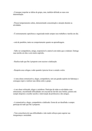 - Consegue respeitar as idéias do grupo, mas, também defende as suas com
determinação.
- Possui temperamento calmo, demonstrando concentração e atenção durante as
atividades.
- É extremamente caprichosa e organizada tendo sempre seus trabalhos e tarefas em dia.
- está de parabéns, tanto no comportamento quanto na aprendizagem.
- Sabe ser companheira, amiga, responsável e amável com todos que a rodeiam. Entrega
suas tarefas em dia e com muito capricho.
- Realiza tudo que lhe é proposto com sucesso e dedicação.
- Respeita seus colegas e sabe quando é preciso levar o estudo a sério.
- é uma aluna comunicativa, alegre, companheira, tem um grande espírito de liderança e
consegue expor e realizar suas idéias entre o grupo.
- é um aluno esforçado, alegre e carinhoso. Participa de todas as atividades com
entusiasmo, encontrando dificuldades em executá-las devido seus limites, porém está
sempre disposto a receber auxilio e intervenção da professora e dos amigos.
- é comunicativa, alegre, companheira e dedicada. Gosta de ser desafiada e sempre
participa de tudo que lhe é proposto.
- Tem consciência de suas dificuldades e não mede esforços para superar sua
insegurança e ansiedade.
 