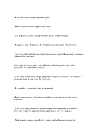 - É prestativa e está sempre disposta a ajudar.
- Quando possui dúvidas, pergunta sem receio
- está de parabéns, tanto no comportamento quanto na aprendizagem.
- Respeita as idéias do grupo e sabe defender as suas com garra e determinação.
-É responsável na realização de suas tarefas e quando tem dúvidas, pergunta sem receio.
Adora auxiliar os amigos.
- Seu progresso durante esse primeiro bimestre foi muito grande, pois venceu
bravamente suas dificuldades na escrita.
- é um aluno comunicativo, alegre, companheiro e dedicado. Gosta de ser desafiado e
sempre participa de tudo o que lhe é proposto.
- É responsável e sempre tem suas tarefas em dia.
- Possui temperamento calmo, demonstrando concentração e atenção durante as
atividades.
- é um aluno alegre, carismático e aceita sempre com alegria todas as atividades
propostas, porém, em alguns momentos, apresenta-se um pouco disperso.
- Sabe ser crítico quanto a opinião dos colegas, mas também sabe respeitá-las.
 