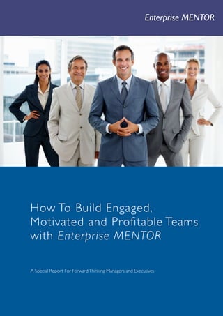 Enterprise MENTOR        1




     How To Build Engaged,
     Motivated and Profitable Teams
     with Enterprise MENTOR

     A Special Report For Forward Thinking Managers and Executives




Company   Enterprise Leaders Worldwide   T +44 (0)20 7558 8017 E info@enterpriseleaders.com W www.enterpriseleaders.com
 