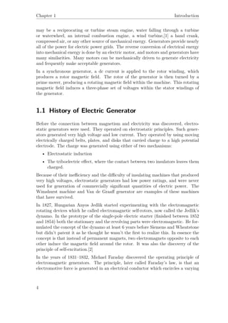 Chapter 1 Introduction
may be a reciprocating or turbine steam engine, water falling through a turbine
or waterwheel, an internal combustion engine, a wind turbine,[1] a hand crank,
compressed air, or any other source of mechanical energy. Generators provide nearly
all of the power for electric power grids. The reverse conversion of electrical energy
into mechanical energy is done by an electric motor, and motors and generators have
many similarities. Many motors can be mechanically driven to generate electricity
and frequently make acceptable generators.
In a synchronous generator, a dc current is applied to the rotor winding, which
produces a rotor magnetic ﬁeld. The rotor of the generator is then turned by a
prime mover, producing a rotating magnetic ﬁeld within the machine. This rotating
magnetic ﬁeld induces a three-phase set of voltages within the stator windings of
the generator.
1.1 History of Electric Generator
Before the connection between magnetism and electricity was discovered, electro-
static generators were used. They operated on electrostatic principles. Such gener-
ators generated very high voltage and low current. They operated by using moving
electrically charged belts, plates, and disks that carried charge to a high potential
electrode. The charge was generated using either of two mechanisms:
• Electrostatic induction
• The triboelectric eﬀect, where the contact between two insulators leaves them
charged.
Because of their ineﬃciency and the diﬃculty of insulating machines that produced
very high voltages, electrostatic generators had low power ratings, and were never
used for generation of commercially signiﬁcant quantities of electric power. The
Wimshurst machine and Van de Graaﬀ generator are examples of these machines
that have survived.
In 1827, Hungarian Anyos Jedlik started experimenting with the electromagnetic
rotating devices which he called electromagnetic self-rotors, now called the Jedlik’s
dynamo. In the prototype of the single-pole electric starter (ﬁnished between 1852
and 1854) both the stationary and the revolving parts were electromagnetic. He for-
mulated the concept of the dynamo at least 6 years before Siemens and Wheatstone
but didn’t patent it as he thought he wasn’t the ﬁrst to realize this. In essence the
concept is that instead of permanent magnets, two electromagnets opposite to each
other induce the magnetic ﬁeld around the rotor. It was also the discovery of the
principle of self-excitation.[2]
In the years of 1831–1832, Michael Faraday discovered the operating principle of
electromagnetic generators. The principle, later called Faraday’s law, is that an
electromotive force is generated in an electrical conductor which encircles a varying
4
 