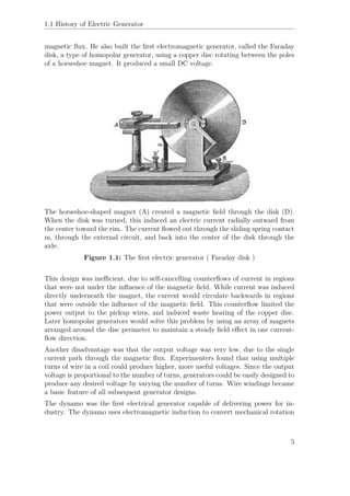 1.1 History of Electric Generator
magnetic ﬂux. He also built the ﬁrst electromagnetic generator, called the Faraday
disk, a type of homopolar generator, using a copper disc rotating between the poles
of a horseshoe magnet. It produced a small DC voltage.
The horseshoe-shaped magnet (A) created a magnetic ﬁeld through the disk (D).
When the disk was turned, this induced an electric current radially outward from
the center toward the rim. The current ﬂowed out through the sliding spring contact
m, through the external circuit, and back into the center of the disk through the
axle.
Figure 1.1: The ﬁrst electric generator ( Faraday disk )
This design was ineﬃcient, due to self-cancelling counterﬂows of current in regions
that were not under the inﬂuence of the magnetic ﬁeld. While current was induced
directly underneath the magnet, the current would circulate backwards in regions
that were outside the inﬂuence of the magnetic ﬁeld. This counterﬂow limited the
power output to the pickup wires, and induced waste heating of the copper disc.
Later homopolar generators would solve this problem by using an array of magnets
arranged around the disc perimeter to maintain a steady ﬁeld eﬀect in one current-
ﬂow direction.
Another disadvantage was that the output voltage was very low, due to the single
current path through the magnetic ﬂux. Experimenters found that using multiple
turns of wire in a coil could produce higher, more useful voltages. Since the output
voltage is proportional to the number of turns, generators could be easily designed to
produce any desired voltage by varying the number of turns. Wire windings became
a basic feature of all subsequent generator designs.
The dynamo was the ﬁrst electrical generator capable of delivering power for in-
dustry. The dynamo uses electromagnetic induction to convert mechanical rotation
5
 