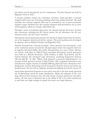 Chapter 1 Introduction
into direct current through the use of a commutator. The ﬁrst dynamo was built by
Hippolyte Pixii in 1832.
A dynamo machine consists of a stationary structure, which provides a constant
magnetic ﬁeld, and a set of rotating windings which turn within that ﬁeld. On small
machines the constant magnetic ﬁeld may be provided by one or more permanent
magnets; larger machines have the constant magnetic ﬁeld provided by one or more
electromagnets, which are usually called ﬁeld coils.
Through a series of accidental discoveries, the dynamo became the source of many
later inventions, including the DC electric motor, the AC alternator, the AC syn-
chronous motor, and the rotary converter.
Alternating current generating systems were known in simple forms from the discov-
ery of the magnetic induction of electric current. The early machines were developed
by pioneers such as Michael Faraday and Hippolyte Pixii.
Faraday developed the "rotating rectangle", whose operation was heteropolar - each
active conductor passed successively through regions where the magnetic ﬁeld was
in opposite directions.[3]The ﬁrst public demonstration of a more robust "alterna-
tor system" took place in 1886.[4] Large two-phase alternating current generators
were built by a British electrician, J.E.H. Gordon, in 1882. Lord Kelvin and Se-
bastian Ferranti also developed early alternators, producing frequencies between
100 and 300 Hz. In 1891, Nikola Tesla patented a practical "high-frequency" al-
ternator (which operated around 15 kHz).[5]After 1891, polyphase alternators were
introduced to supply currents of multiple diﬀering phases.[6] Later alternators were
designed for varying alternating-current frequencies between sixteen and about one
hundred hertz, for use with arc lighting, incandescent lighting and electric motors.[7]
Large power generation dynamos are now rarely seen due to the now nearly universal
use of alternating current for power distribution. Before the adoption of AC, very
large direct-current dynamos were the only means of power generation and distri-
bution. AC has come to dominate due to the ability of AC to be easily transformed
to and from very high voltages to permit low losses over large distances.
6
 