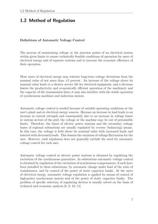 1.2 Method of Regulation
1.2 Method of Regulation
Deﬁnitions of Automatic Voltage Control
The process of maintaining voltage at the junction points of an electrical system
within given limits to ensure technically feasible conditions of operation for users of
electrical energy and of separate systems and to increase the economic eﬃciency of
their operation.
Most users of electrical energy may tolerate long-term voltage deviations from the
nominal value of not more than ±5 percent. An increase of the voltage above its
nominal value leads to a shorter service life for electrical equipment, and a decrease
lowers the productivity and economically eﬃcient operation of the machinery and
the capacity of the transmission lines; it may also interfere with the stable operation
of synchronous machines and induction motors.
Automatic voltage control is needed because of variable operating conditions at the
user’s plant and at electrical energy sources. Because an increase in load leads to an
increase in current strength and consequently also to an increase in voltage losses
in various sectors of the grid, the voltage at the machine may be out of permissible
limits. Therefore, the buses of electric power stations and the secondary voltage
buses of regional substations are usually regulated by reverse (balancing) means.
In this case, the voltage is held above its nominal value with increased loads and
lowered with decreased loads. This lessens the variation of voltage ﬂuctuation for the
user. However, such regulation does not generally exclude the need for automatic
voltage control for each user.
Automatic voltage control at electric power stations is obtained by regulating the
excitation of the synchronous generators. In substations automatic voltage control
is obtained by regulation of the excitation of synchronous compensators, if such have
been installed in these substations, by automatic change under load of the ratio of
transformers, and by control of the power of static capacitor banks. At the users
of electrical energy, automatic voltage regulation is applied by means of control of
high-power synchronous motors and of the power of static capacitor banks. The
problem of speciﬁc selection of regulating devices is usually solved on the basis of
technical and economic analysis.[8, 9, 10, 11]
7
 
