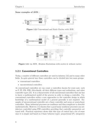 Chapter 1 Introduction
Some examples of AVR :
Figure 1.2: Conventional and Static Exciter with AVR
Figure 1.3: via AVR , Brusless Excitations with exciter & without exciter
1.2.1 Conventional Controllers
Today, a number of diﬀerent controllers are used in industry [12] and in many other
ﬁelds. In quite general way those controllers can be divided into two main groups:
• conventional controllers
• unconventional controllers
As conventional controllers we can count a controllers known for years now, such
as P, PI, PD, PID, Otto-Smith, all their diﬀerent types and realizations, and other
controller types [13]. It is a characteristic of all conventional controllers that one has
to know a mathematical model of the process in order to design a controller. Un-
conventional controllers utilize a new approaches to the controller design in which
knowledge of a mathematical model of a process generally is not required. Ex-
amples of unconventional controller are a fuzzy controller and neuro or neuro-fuzzy
controllers. Many industrial processes are nonlinear and thus complicate to describe
mathematically. However, it is known that a good many nonlinear processes can sat-
isfactory controlled using PID controllers providing that controller parameters are
tuned well. Practical experience shows that this type of control has a lot of sense
since it is simple and based on 3 basic behavior types: proportional (P), integrative
8
 
