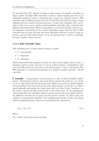 1.2 Method of Regulation
(I) and derivative (D). Instead of using a small number of complex controllers, a
larger number of simple PID controllers is used to control simpler processes in an
industrial assembly in order to automates the certain more complex process. PID
controller and its diﬀerent types such as P, PI and PD controllers are today a basic
building blocks in control of various processes. In spite their simplicity, they can be
used to solve even a very complex control problems, especially when combined with
diﬀerent functional blocks, ﬁlters (compensators or correction blocks), selectors etc.
A continuous development of new control algorithms insure that the time of PID
controller has not past and that this basic algorithm will have its part to play in
process control in foreseeable future. It can be expected that it will be a backbone
of many complex control systems.
1.2.1.1 Basic Controller Types
PID controllers use a 3 basic behavior types or modes:
• P - proportional
• I - integrative
• D - derivative.
While proportional and integrative modes are also used as single control modes, a
derivative mode is rarely used on it’s own in control systems. Combinations such
as PI and PD control are very often in practical systems. It can be also shown that
PID controller is a natural generalization of a simplest possible controller - On-oﬀ
controller.
P controller A proportional control system is a type of linear feedback control
system. Proportional control is how most drivers control the speed of a car. If the
car is at target speed and the speed increases slightly, the power is reduced slightly,
or in proportion to the error (the actual versus target speed), so that the car reduces
speed gradually and reaches the target point with very little, if any, "overshoot", so
the result is much smoother control than on-oﬀ control [14]. In the proportional
control algorithm, the controller output is proportional to the error signal, which is
the diﬀerence between the set point and the process variable. In other words, the
output of a proportional controller is the multiplication product of the error signal
and the proportional gain. This can be mathematically expressed as
Pout = Kp ∗ e(t) (1.1)
Where ;
Pout: Output of the proportional controller
9
 