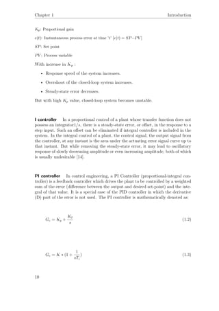 Chapter 1 Introduction
Kp: Proportional gain
e(t): Instantaneous process error at time ’t’ [e(t) = SP−PV ]
SP: Set point
PV : Process variable
With increase in Kp :
• Response speed of the system increases.
• Overshoot of the closed-loop system increases.
• Steady-state error decreases.
But with high Kp value, closed-loop system becomes unstable.
I controller In a proportional control of a plant whose transfer function does not
possess an integrator1/s, there is a steady-state error, or oﬀset, in the response to a
step input. Such an oﬀset can be eliminated if integral controller is included in the
system. In the integral control of a plant, the control signal, the output signal from
the controller, at any instant is the area under the actuating error signal curve up to
that instant. But while removing the steady-state error, it may lead to oscillatory
response of slowly decreasing amplitude or even increasing amplitude, both of which
is usually undesirable [14].
PI controller In control engineering, a PI Controller (proportional-integral con-
troller) is a feedback controller which drives the plant to be controlled by a weighted
sum of the error (diﬀerence between the output and desired set-point) and the inte-
gral of that value. It is a special case of the PID controller in which the derivative
(D) part of the error is not used. The PI controller is mathematically denoted as:
Gc = Kp +
KI
s
(1.2)
Gc = K ∗ (1 +
1
sTi
) (1.3)
10
 