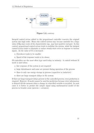 1.2 Method of Regulation
Figure 1.4: courtesy
Integral control action added to the proportional controller converts the original
system into high order. Hence the control system may become unstable for a large
value of Kp since roots of the characteristic eqn. may have positive real part. In this
control, proportional control action tends to stabilize the system, while the integral
control action tends to eliminate or reduce steady-state error in response to various
inputs. As the value of Ti is increased;
• Overshoot tends to be smaller
• Speed of the response tends to be slower.
PI controllers are the most often type used today in industry. A control without D
mode is used when:
• fast response of the system is not required
• large disturbances and noise are present during operation of the process
• there is only one energy storage in process (capacitive or inductive)
• there are large transport delays in the system
If there are large transport delays present in the controlled process, error prediction is
required. However, D mode cannot be used for prediction because every information
is delayed till the moment when a change in controlled variable is recorded. In such
cases it is better to predict the output signal using mathematical model of the
process in broader sense (process + actuator).
11
 