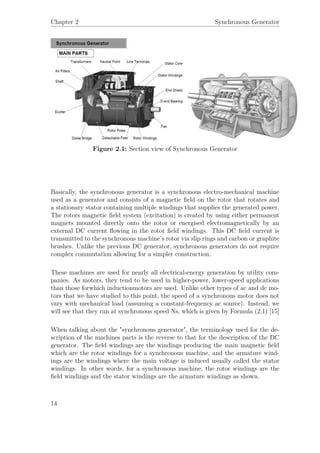 Chapter 2 Synchronous Generator
Figure 2.1: Section view of Synchronous Generator
Basically, the synchronous generator is a synchronous electro-mechanical machine
used as a generator and consists of a magnetic ﬁeld on the rotor that rotates and
a stationary stator containing multiple windings that supplies the generated power.
The rotors magnetic ﬁeld system (excitation) is created by using either permanent
magnets mounted directly onto the rotor or energised electromagnetically by an
external DC current ﬂowing in the rotor ﬁeld windings. This DC ﬁeld current is
transmitted to the synchronous machine’s rotor via slip rings and carbon or graphite
brushes. Unlike the previous DC generator, synchronous generators do not require
complex commutation allowing for a simpler construction.
These machines are used for nearly all electrical-energy generation by utility com-
panies. As motors, they tend to be used in higher-power, lower-speed applications
than those forwhich inductionmotors are used. Unlike other types of ac and dc mo-
tors that we have studied to this point, the speed of a synchronous motor does not
vary with mechanical load (assuming a constant-frequency ac source). Instead, we
will see that they run at synchronous speed Ns, which is given by Formula (2.1) [15]
When talking about the "synchronous generator", the terminology used for the de-
scription of the machines parts is the reverse to that for the description of the DC
generator. The ﬁeld windings are the windings producing the main magnetic ﬁeld
which are the rotor windings for a synchronous machine, and the armature wind-
ings are the windings where the main voltage is induced usually called the stator
windings. In other words, for a synchronous machine, the rotor windings are the
ﬁeld windings and the stator windings are the armature windings as shown.
14
 