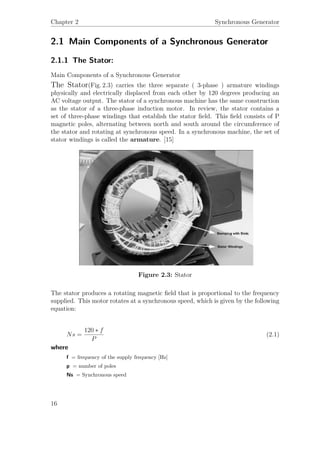 Chapter 2 Synchronous Generator
2.1 Main Components of a Synchronous Generator
2.1.1 The Stator:
Main Components of a Synchronous Generator
The Stator(Fig. 2.3) carries the three separate ( 3-phase ) armature windings
physically and electrically displaced from each other by 120 degrees producing an
AC voltage output. The stator of a synchronous machine has the same construction
as the stator of a three-phase induction motor. In review, the stator contains a
set of three-phase windings that establish the stator ﬁeld. This ﬁeld consists of P
magnetic poles, alternating between north and south around the circumference of
the stator and rotating at synchronous speed. In a synchronous machine, the set of
stator windings is called the armature. [15]
Figure 2.3: Stator
The stator produces a rotating magnetic ﬁeld that is proportional to the frequency
supplied. This motor rotates at a synchronous speed, which is given by the following
equation:
Ns =
120 ∗ f
P
(2.1)
where
f = frequency of the supply frequency [Hz]
p = number of poles
Ns = Synchronous speed
16
 