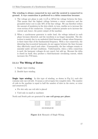 2.1 Main Components of a Synchronous Generator
The winding is always connected in wye and the neutral is connected to
ground. A wye connection is preferred to a delta connection because:
1. The voltage per phase is only 1/
√
3 or 58%of the voltage between the lines.
This means that the highest voltage between a stator conductor and the
grounded stator core is only 58% of the line voltage. We can therefore reduce
the amount of insulation in the slots which, in turn, enables us to increase the
cross section of the conductors. A larger conductor permits us-to increase the
current and, hence, the power output of the machine.
2. When a synchronous generator is under load, the voltage induced in each
phase becomes distorted, and the waveform is no longer sinusoidal. The dis-
tortion is mainly due to an undesired third harmonic voltage whose frequency
is three times that of the fundamental frequency. With a wye connection, the
distorting line-to-neutral harmonics do not appear between the lines because
they eﬀectively cancel each other. Consequently, the line voltages remain si-
nusoidal under all load conditions. Unfortunately, when a delta connection
is used, the harmonic voltages do not cancel, but add up. Because the delta
is closed on itself, they produce a third-harmonic circulating current, which
increases the I2
R losses.
2.1.1.1 The Wiring of Stator:
1. Single- layer winding
2. Double layer winding
Single- layer winding: In this type of winding, as shown in Fig. 2.4, each slot
contains only one coil side. It means a coil occupies two complete slots. The number
of coils in the machine is equal to half the number of slots in the stator, or rotor
and armature[17]
• Per slot only one coil side is placed
• Used only in small ac machines
North and South pole are generated by one coil group per phase.
Figure 2.4: Shematic of Single Wiring
17
 