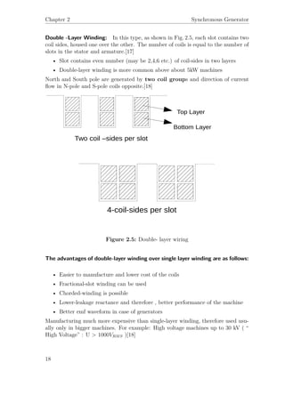 Chapter 2 Synchronous Generator
Double -Layer Winding: In this type, as shown in Fig. 2.5, each slot contains two
coil sides, housed one over the other. The number of coils is equal to the number of
slots in the stator and armature.[17]
• Slot contains even number (may be 2,4,6 etc.) of coil-sides in two layers
• Double-layer winding is more common above about 5kW machines
North and South pole are generated by two coil groups and direction of current
ﬂow in N-pole and S-pole coils opposite.[18]
Figure 2.5: Double- layer wiring
The advantages of double-layer winding over single layer winding are as follows:
• Easier to manufacture and lower cost of the coils
• Fractional-slot winding can be used
• Chorded-winding is possible
• Lower-leakage reactance and therefore , better performance of the machine
• Better emf waveform in case of generators
Manufacturing much more expensive than single-layer winding, therefore used usu-
ally only in bigger machines. For example: High voltage machines up to 30 kV ( “
High Voltage” : U > 1000VRMS )[18]
18
 