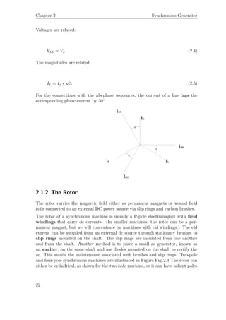 Chapter 2 Synchronous Generator
Voltages are related:
VLL = Vφ (2.4)
The magnitudes are related:
IL = Iφ ∗
√
3 (2.5)
For the connections with the abcphase sequences, the current of a line lags the
corresponding phase current by 30◦
2.1.2 The Rotor:
The rotor carries the magnetic ﬁeld either as permanent magnets or wound ﬁeld
coils connected to an external DC power source via slip rings and carbon brushes.
The rotor of a synchronous machine is usually a P-pole electromagnet with ﬁeld
windings that carry dc currents. (In smaller machines, the rotor can be a per-
manent magnet, but we will concentrate on machines with eld windings.) The eld
current can be supplied from an external dc source through stationary brushes to
slip rings mounted on the shaft. The slip rings are insulated from one another
and from the shaft. Another method is to place a small ac generator, known as
an exciter, on the same shaft and use diodes mounted on the shaft to rectify the
ac. This avoids the maintenance associated with brushes and slip rings. Two-pole
and four-pole synchronous machines are illustrated in Figure Fig. 2.9 The rotor can
either be cylindrical, as shown for the two-pole machine, or it can have salient poles
22
 