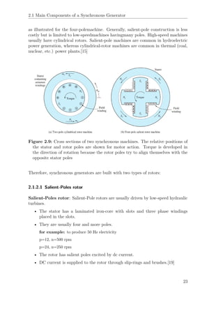 2.1 Main Components of a Synchronous Generator
as illustrated for the four-polemachine. Generally, salient-pole construction is less
costly but is limited to low-speedmachines havingmany poles. High-speed machines
usually have cylindrical rotors. Salient-pole machines are common in hydroelectric
power generation, whereas cylindrical-rotor machines are common in thermal (coal,
nuclear, etc.) power plants.[15]
Figure 2.9: Cross sections of two synchronous machines. The relative positions of
the stator and rotor poles are shown for motor action. Torque is developed in
the direction of rotation because the rotor poles try to align themselves with the
opposite stator poles
Therefore, synchronous generators are built with two types of rotors:
2.1.2.1 Salient-Poles rotor
Salient-Poles rotor: Salient-Pole rotors are usually driven by low-speed hydraulic
turbines.
• The stator has a laminated iron-core with slots and three phase windings
placed in the slots.
• They are usually four and more poles.
for example: to produce 50 Hz electricity
p=12, n=500 rpm
p=24, n=250 rpm
• The rotor has salient poles excited by dc current.
• DC current is supplied to the rotor through slip-rings and brushes.[19]
23
 