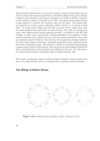Chapter 2 Synchronous Generator
Most hydraulic turbines have to turn at low speeds ( between 50 and 300 r/min) in
order to extract the maximum power from a waterwheel, Because the rotor is directly
coupled to the waterweel, and because a frequency of 50 Hz or 60 Hz is required,
a large number of poles are required on the rotor. Low-speed rotors always possess
a large diameter to provide the necessary space for the poles. The salient poles
are mounted on a large circular stell frame which is ﬁxed to a revolving vertical
shaft. To ensure good cooling, the ﬁeld coils are made of bare copper bars, with
the turns insulated from each other by strips of mica. The coils are connected in
series, with adjacent poles having opposite polarities. In addition to the DC ﬁeld
winding, we often add a squrriel-cage winding,embedded in the polefaces. Under
normal conditions, this winding does not carry any current because the rotor turns
ay synchronous speed. However, when the load on the generator changes suddenly,
the rotor speed begins to ﬂuctuate, producing momentary speed variations above
and below synchronous speed. This induces a voltage in the squrirel-cage winding,
causing a large current to ﬂow therein. The current reacts with magnetic ﬁeld of the
stator, producing forces which dampen the oscillation of the rotor. For this reason,
the squirrel-cage winding is sometimes called a damper-winding. [20]
The damper winding also tends to maintain balanced 3-phase voltages between the
lines, even when the line current are unequal due to unbalanced load conditions.
The Wiring of Salient Rotors:
Figure 2.10: winding of rotor (8 poles, 4 poles 1 slot and 2 slot )
24
 