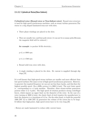 Chapter 2 Synchronous Generator
2.1.2.2 Cylindrical Rotor(Non-Salient)
Cylindrical rotor (Round rotor or Non-Salient rotor): Round rotor structure
is used for high speed synchronous machines, such as steam turbine generators.The
stator is a ring shaped laminated iron-core with slots.
• Three phase windings are placed in the slots.
• They are usually two- and four-pole rotors ( it can not be so many poles.Because,
the magnetic ﬁeld will be reduced )
for example: to produce 50 Hz electricity ;
p=2, n=3000 rpm
p=4, n=1500 rpm
• Round solid iron rotor with slots.
• A single winding is placed in the slots. Dc current is supplied through slip
rings.[19]
It is well known that high-speed steam turbines are smaller and more eﬃcient than
low-speed turbines.The same is true of high-speed synchronous generators. However,
to generate the required frequency we can not use less than 2 poles, and this ﬁxes the
highest possible speed. On a 60Hz system it is 3600 [r/min]. The next lower speed
is , corresponding to a 4 pole machine. Therefore, these steam-turbine generators
possess either 2 or 4 poles. The high speed of rotation produces strong centrifugal
forces, which impose an upper limit on the diameter of the rotor. In the case of a
rotor turning at 3600 [r/min], the elastic limit of steel requires the manufacturer to
limit the diameter to a maximum of 1-2 m. On the other hand, to build the powerful
1000 [MV A] to 1500 [MV A] generators the volume of the rotors has to be large.
It follows that high-power, high speed rotors have to be very long.[20]
- Rotors are made laminated to reduce eddy current losses
26
 