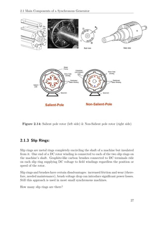 2.1 Main Components of a Synchronous Generator
Figure 2.14: Salient pole rotor (left side) & Non-Salient pole rotor (right side)
2.1.3 Slip Rings:
Slip rings are metal rings completely encircling the shaft of a machine but insulated
from it. One end of a DC rotor winding is connected to each of the two slip rings on
the machine’s shaft. Graphite-like carbon brushes connected to DC terminals ride
on each slip ring supplying DC voltage to ﬁeld windings regardless the position or
speed of the rotor.
Slip rings and brushes have certain disadvantages: increased friction and wear (there-
fore, needed maintenance), brush voltage drop can introduce signiﬁcant power losses.
Still this approach is used in most small synchronous machines.
How many slip rings are there?
27
 