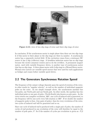 Chapter 2 Synchronous Generator
Figure 2.15: view of two slip rings of rotor and three slip rings of rotor
In conclusion, If the synchronous motor is single phase then there are two slip rings
& if this motor is three phase so the slip rings are three in number. A synchronous
motor has a separately excited ﬁeld. If the excitation comes from a stationary DC
source it has 2 slip (collector) rings. A brushless induction motor has no slip rings
because the exciter armature rotates and so do the rectiﬁers. A permanent magnet
motor, used with variable frequency drives, is another type of synchronous motor
that has no slip rings. A three phase motor with 3 slip rings is a Wound Rotor motor.
Wound rotor motors are variable speed motors that were used for such applications
as bridges and cranes before variable speed drives.
2.2 The Generators Synchronous Rotation Speed
The frequency of the output voltage depends upon the speed of rotation of the rotor,
in other words its "angular velocity", as well as the number of individual magnetic
poles on the rotor. In our simple example above, the synchronous machine has
two-poles, one North pole and one South pole. In other words, the machine has two
individual poles or one pair of poles, (North-South) also known as pole pairs. As the
rotor rotates one complete revolution, 360◦
, one cycle of induced emf is generated, so
the frequency will be one-cycle every full rotation or 360◦
. If we double the number
of magnetic poles to four, (two pairs of poles), then for every revolution of the rotor,
two cycles of induced emf will be generated and so on.
Since one cycle of induced emf is produced with a single pair of poles, the number of
cycles of emf produced in one revolution of the rotor will therefore be equal to the
number of pole pairs, P. So if the number of cycles per revolution is given as: P/2
28
 