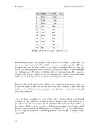Chapter 2 Synchronous Generator
Table 2.2: Number of poles and their rpm
One solution is to use a synchronous machine with a low number of poles which can
rotate at a higher speed of 1500 to 3600 rpm driven through a gearbox. The low
rotational speed of the wind turbines rotor blades is increased through a gearbox
which allows the generator speed to remain more constant when the turbines blade
speed changes as a 10% change at 1500rpm is less of a problem than a 10% change at
100rpm. This gearbox can match the generators speed to variable rotational speeds
of the blades allowing for variable speed operation over a wider range.
However, the use of a gearbox or pulley system requires regular maintenance, in-
creases the weight of the wind turbine, generates noise, increases power losses and
reduces system eﬃciency as extra energy is required to drive the gearboxes cogs and
internal components.
There are many advantages to using a direct drive system without a mechanical
gearbox, but the omission of a gearbox means a larger synchronous machine with
an increase in both size and cost of the generator, which then has to operate at a
low speeds. So how can we operate a synchronous generator in a low speed wind
turbine system whose rotor blade speed is determined only by the winds power.
By rectifying the generated 3-phase supply into a constant DC or direct current
supply.[16]
30
 