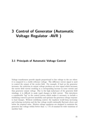 3 Control of Generator (Automatic
Voltage Regulator -AVR )
3.1 Principals of Automatic Voltage Control
Voltage transformers provide signals proportional to line voltage to the avr where
it is compared to a stable reference voltage. The diﬀerence (error) signal is used
to control the output of the exciter ﬁeld. For example, if load on the generator
increases, the reduction in output voltage produces an error signal which increases
the exciter ﬁeld current resulting in a corresponding increase in rotor current and
thus generator output voltage. Due to the high inductance of the generator ﬁeld
windings, it is diﬃcult to make rapid changes in ﬁeld current. This introduces
a considerable "lag" in the control system which makes it necessary to include a
stabilizing control to prevent instability and optimize the generator voltage response
to load changes. Without stabilizing control, the regulator would keep increasing
and reducing excitation and the line voltage would continually ﬂuctuate above and
below the required value. Modern voltage regulators are designed to maintain the
generator line voltage within better than +/- 1% of nominal for wide variations of
machine load.
35
 