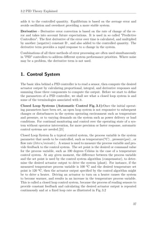 3.2 PID Theory Explained
adds it to the controlled quantity. Equilibrium is based on the average error and
avoids oscillation and overshoot providing a more stable system.
Derivative - Derivative error correction is based on the rate of change of the er-
ror and takes into account future expectations. It is used in so called "Predictive
Controllers". The ﬁrst derivative of the error over time is calculated, and multiplied
by another (negative) constant D , and also added to the controlled quantity. The
derivative term provides a rapid response to a change in the system.
Combinations of all three methods of error processing are often used simultaneously
in "PID" controllers to address diﬀerent system performance priorities. Where noise
may be a problem, the derivative term is not used.
1. Control System
The basic idea behind a PID controller is to read a sensor, then compute the desired
actuator output by calculating proportional, integral, and derivative responses and
summing those three components to compute the output. Before we start to deﬁne
the parameters of a PID controller, we shall see what a closed loop system is and
some of the terminologies associated with it.
Closed Loop Systems (Automatic Control Fig. 3.1):Once the initial operat-
ing parameters have been set, an open loop system is not responsive to subsequent
changes or disturbances in the system operating environment such as temperature
and pressure, or to varying demands on the system such as power delivery or load
conditions. For continual monitoring and control over the operating state of a sys-
tem without operator intervention, for more precision or faster response, automatic
control systems are needed.[21]
Closed Loop System In a typical control system, the process variable is the system
parameter that needs to be controlled, such as temperature(ºC) , pressure(psi) , or
ﬂow rate (liters/minute) . A sensor is used to measure the process variable and pro-
vide feedback to the control system. The set point is the desired or command value
for the process variable, such as 100 degrees Celsius in the case of a temperature
control system. At any given moment, the diﬀerence between the process variable
and the set point is used by the control system algorithm (compensator), to deter-
mine the desired actuator output to drive the system (plant). For instance, if the
measured temperature process variable is 100 ºC and the desired temperature set
point is 120 ºC, then the actuator output speciﬁed by the control algorithm might
be to drive a heater. Driving an actuator to turn on a heater causes the system
to become warmer, and results in an increase in the temperature process variable.
This is called a closed loop control system, because the process of reading sensors to
provide constant feedback and calculating the desired actuator output is repeated
continuously and at a ﬁxed loop rate as illustrated in Fig. 3.2
37
 