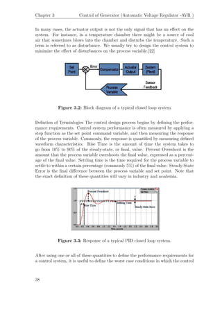 Chapter 3 Control of Generator (Automatic Voltage Regulator -AVR )
In many cases, the actuator output is not the only signal that has an eﬀect on the
system. For instance, in a temperature chamber there might be a source of cool
air that sometimes blows into the chamber and disturbs the temperature. Such a
term is referred to as disturbance. We usually try to design the control system to
minimize the eﬀect of disturbances on the process variable.[22]
Figure 3.2: Block diagram of a typical closed loop system
Deﬁntion of Terminlogies The control design process begins by deﬁning the perfor-
mance requirements. Control system performance is often measured by applying a
step function as the set point command variable, and then measuring the response
of the process variable. Commonly, the response is quantiﬁed by measuring deﬁned
waveform characteristics. Rise Time is the amount of time the system takes to
go from 10% to 90% of the steady-state, or ﬁnal, value. Percent Overshoot is the
amount that the process variable overshoots the ﬁnal value, expressed as a percent-
age of the ﬁnal value. Settling time is the time required for the process variable to
settle to within a certain percentage (commonly 5%) of the ﬁnal value. Steady-State
Error is the ﬁnal diﬀerence between the process variable and set point. Note that
the exact deﬁnition of these quantities will vary in industry and academia.
Figure 3.3: Response of a typical PID closed loop system.
After using one or all of these quantities to deﬁne the performance requirements for
a control system, it is useful to deﬁne the worst case conditions in which the control
38
 