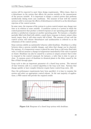 3.2 PID Theory Explained
system will be expected to meet these design requirements. Often times, there is
a disturbance in the system that aﬀects the process variable or the measurement
of the process variable. It is important to design a control system that performs
satisfactorily during worst case conditions. The measure of how well the control
system is able to overcome the eﬀects of disturbances is referred to as the disturbance
rejection of the control system.
In some cases, the response of the system to a given control output may change over
time or in relation to some variable. A nonlinear system is a system in which the
control parameters that produce a desired response at one operating point might not
produce a satisfactory response at another operating point. For instance, a chamber
partially ﬁlled with ﬂuid will exhibit a much faster response to heater output when
nearly empty than it will when nearly full of ﬂuid. The measure of how well the
control system will tolerate disturbances and nonlinearities is referred to as the
robustness of the control system.
Some systems exhibit an undesirable behavior called deadtime. Deadtime is a delay
between when a process variable changes, and when that change can be observed.
For instance, if a temperature sensor is placed far away from a cold water ﬂuid inlet
valve, it will not measure a change in temperature immediately if the valve is opened
or closed. Deadtime can also be caused by a system or output actuator that is slow
to respond to the control command, for instance, a valve that is slow to open or
close. A common source of deadtime in chemical plants is the delay caused by the
ﬂow of ﬂuid through pipes.
Loop cycle is also an important parameter of a closed loop system. The interval
of time between calls to a control algorithm is the loop cycle time. Systems that
change quickly or have complex behavior require faster control loop rates. [22]
Once the performance requirements have been speciﬁed, it is time to examine the
system and select an appropriate control scheme. In the vast majority of applica-
tions, a PID control will provide the required results
Figure 3.4: Response of a closed loop system with deadtime.
39
 