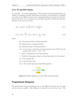 Chapter 3 Control of Generator (Automatic Voltage Regulator -AVR )
3.2.1 PI and PID Theory
PI controller : In control engineering, a PI Controller (proportional-integral con-
troller) is a feedback controller which drives the plant to be controlled by a weighted
sum of the error (diﬀerence between the output and desired set-point) and the inte-
gral of that value. It is a special case of the PID controller in which the derivative
(D) part of the error is not used.
u(t) = KP e(t) + K ˙I
ˆ
e(τ)dτ + Kd
d
dt
e(t) (3.1)
U(s) = KP +
K ˙I
s
+ Kds = KP (1 +
1
s Ti
+ sTd) (3.2)
where;
Kp: Proportional gain, a tuning parameter
Ki: Integral gain, a tuning parameter
Kd: Derivative gain, a tuning parameter
e(t) : is the error or deviation of actual measured value (PV) from the
setpoint (SP). (Error = SP − PV )
t : Time or instantaneous time (the present)
τ : Variable of integration; takes on values from time 0 to the present t.
Ti: is the integral time
Td: is the derivative time
U(s): The transfer function of the PID controller
Figure 3.5: Block diagram of a basic PID control algorithm
Proportional Response
The proportional component depends only on the diﬀerence between the set point
and the process variable. This diﬀerence is referred to as the Error term. The
40
 