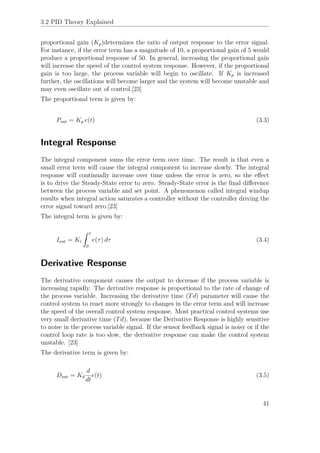 3.2 PID Theory Explained
proportional gain (Kp)determines the ratio of output response to the error signal.
For instance, if the error term has a magnitude of 10, a proportional gain of 5 would
produce a proportional response of 50. In general, increasing the proportional gain
will increase the speed of the control system response. However, if the proportional
gain is too large, the process variable will begin to oscillate. If Kp is increased
further, the oscillations will become larger and the system will become unstable and
may even oscillate out of control.[23]
The proportional term is given by:
Pout = Kp e(t) (3.3)
Integral Response
The integral component sums the error term over time. The result is that even a
small error term will cause the integral component to increase slowly. The integral
response will continually increase over time unless the error is zero, so the eﬀect
is to drive the Steady-State error to zero. Steady-State error is the ﬁnal diﬀerence
between the process variable and set point. A phenomenon called integral windup
results when integral action saturates a controller without the controller driving the
error signal toward zero.[23]
The integral term is given by:
Iout = Ki
ˆ t
0
e(τ) dτ (3.4)
Derivative Response
The derivative component causes the output to decrease if the process variable is
increasing rapidly. The derivative response is proportional to the rate of change of
the process variable. Increasing the derivative time (Td) parameter will cause the
control system to react more strongly to changes in the error term and will increase
the speed of the overall control system response. Most practical control systems use
very small derivative time (Td), because the Derivative Response is highly sensitive
to noise in the process variable signal. If the sensor feedback signal is noisy or if the
control loop rate is too slow, the derivative response can make the control system
unstable. [23]
The derivative term is given by:
Dout = Kd
d
dt
e(t) (3.5)
41
 