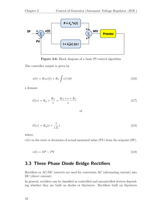 Chapter 3 Control of Generator (Automatic Voltage Regulator -AVR )
Figure 3.6: Block diagram of a basic PI control algorithm
The controller output is given by
u(t) = KP e(t) + KI
ˆ
e(τ)dτ (3.6)
s domain:
G(s) = Kp +
KI
s
=
KP ∗ s + KI
s
(3.7)
or
G(s) = Kp(1 +
1
s Ti
) (3.8)
where;
e(t)=is the error or deviation of actual measured value (PV) from the setpoint (SP).
e(t) = SP − PV (3.9)
3.3 Three Phase Diode Bridge Rectiﬁers
Rectiﬁers or AC/DC converts are used for conversion AC (alternating current) into
DC (direct current).
In general, rectiﬁers can be classiﬁed as controlled and uncontrolled devices depend-
ing whether they are built on diodes or thyristors. Rectiﬁers built on thyristors
42
 