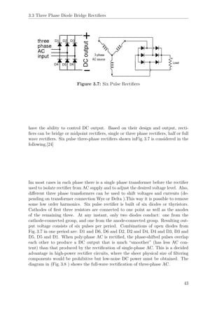 3.3 Three Phase Diode Bridge Rectiﬁers
Figure 3.7: Six Pulse Rectiﬁers
have the ability to control DC output. Based on their design and output, recti-
ﬁers can be bridge or midpoint rectiﬁers, single or three phase rectiﬁers, half or full
wave rectiﬁers. Six pulse three-phase rectiﬁers shown inFig. 3.7 is considered in the
following.[24]
Im most cases in each phase there is a single phase transformer before the rectiﬁer
used to isolate rectiﬁer from AC supply and to adjust the desired voltage level. Also,
diﬀerent three phase transformers can be used to shift voltages and currents (de-
pending on transformer connection Wye or Delta ).This way it is possible to remove
some low order harmonics. Six pulse rectiﬁer is built of six diodes or thyristors.
Cathodes of ﬁrst three resistors are connected to one point as well as the anodes
of the remaining three. At any instant, only two diodes conduct: one from the
cathode-connected group, and one from the anode-connected group. Resulting out-
put voltage consists of six pulses per period. Combinations of open diodes from
Fig. 3.7 in one period are: D1 and D6, D6 and D2, D2 and D4, D4 and D3, D3 and
D5, D5 and D1. When poly-phase AC is rectiﬁed, the phase-shifted pulses overlap
each other to produce a DC output that is much “smoother” (has less AC con-
tent) than that produced by the rectiﬁcation of single-phase AC. This is a decided
advantage in high-power rectiﬁer circuits, where the sheer physical size of ﬁltering
components would be prohibitive but low-noise DC power must be obtained. The
diagram in (Fig. 3.8 ) shows the full-wave rectiﬁcation of three-phase AC.
43
 