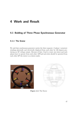4 Work and Result
4.1 Bulding of Three Phase Synchronous Generator
4.1.1 The Stator
We said that synchronous generator carries the three separate ( 3-phase ) armature
windings physically and electrically displaced from each other by 120 degrees pro-
ducing an AC voltage output. Because of that, I had to create one stator and each
phases have to sperate from each other 1200
and each slots should be sperated from
each other 600
.the stator is as shown under.
Figure 4.1: The Stator
47
 