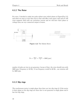 Chapter 4 Work and Result
4.1.2 The Rotor
For rotor, I decided to make two poles salient rotor which shown in Figure(Fig. 2.2)
and when we start to turn this rotor is that will eﬀect each stator coils and we will
creat magnetic ﬁeld with our excitation current and we will have three phase ac
voltage from our wye connected output of stator.
Figure 4.2: The Salient Rotor
Ns = 120∗f
P
= 120∗50
2
= 3000 [rpm]
number of poles are two in our generator, becuse of that, the rotor should turn with
3000 rpm.( frequency is 50 Hz). if our frequency would be 60 Hz , our rotation will
be 3600 rpm.
4.1.3 Slip rings
The synchronous motor is single phase then there are two slip rings & if this motor
is three phase so the slip rings are three due to our generator is single phase and it
has two slip rings.
48
 