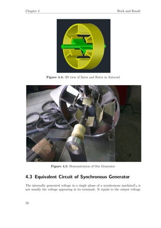 Chapter 4 Work and Result
Figure 4.4: 3D view of Sator and Rotor in Autocad
Figure 4.5: Demonstration of Our Generator
4.3 Equivalent Circuit of Synchronous Generator
The internally generated voltage in a single phase of a synchronous machineEA is
not usually the voltage appearing at its terminals. It equals to the output voltage
50
 