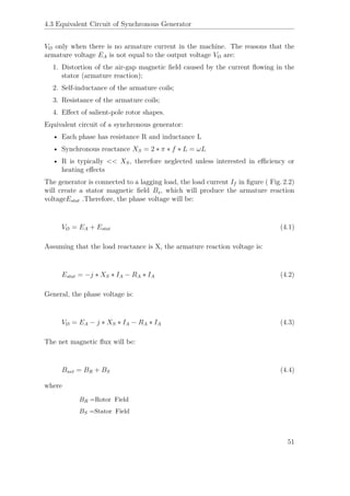 4.3 Equivalent Circuit of Synchronous Generator
VØ only when there is no armature current in the machine. The reasons that the
armature voltage EA is not equal to the output voltage VØ are:
1. Distortion of the air-gap magnetic ﬁeld caused by the current ﬂowing in the
stator (armature reaction);
2. Self-inductance of the armature coils;
3. Resistance of the armature coils;
4. Eﬀect of salient-pole rotor shapes.
Equivalent circuit of a synchronous generator:
• Each phase has resistance R and inductance L
• Synchronous reactance XS = 2 ∗ π ∗ f ∗ L = ωL
• R is typically << XS, therefore neglected unless interested in eﬃciency or
heating eﬀects
The generator is connected to a lagging load, the load current If in ﬁgure ( Fig. 2.2)
will create a stator magnetic ﬁeld Bs, which will produce the armature reaction
voltageEstat .Therefore, the phase voltage will be:
VØ = EA + Estat (4.1)
Assuming that the load reactance is X, the armature reaction voltage is:
Estat = −j ∗ XS ∗ IA − RA ∗ IA (4.2)
General, the phase voltage is:
VØ = EA − j ∗ XS ∗ IA − RA ∗ IA (4.3)
The net magnetic ﬂux will be:
Bnet = BR + BS (4.4)
where
BR =Rotor Field
BS =Stator Field
51
 