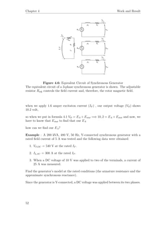 Chapter 4 Work and Result
Figure 4.6: Equvalent Circuit of Synchronous Generator
The equivalent circuit of a 3-phase synchronous generator is shown. The adjustable
resistor Radj controls the ﬁeld current and, therefore, the rotor magnetic ﬁeld.
when we apply 1.6 amper excitaton current (IF ) , our output voltage (VØ) shows
10.2 volt,
so when we put in formula 4.1 VØ = EA + Estat =⇒ 10, 2 = EA + Estat and now, we
have to know that Estat to ﬁnd that our EA
how can we ﬁnd our EA?
Example : A 200 kVA, 480 V, 50 Hz, Y-connected synchronous generator with a
rated ﬁeld current of 5 A was tested and the following data were obtained:
1. VT,OC = 540 V at the rated IF .
2. IL,SC = 300 A at the rated IF .
3. When a DC voltage of 10 V was applied to two of the terminals, a current of
25 A was measured.
Find the generator’s model at the rated conditions (the armature resistance and the
approximate synchronous reactance).
Since the generator is Y-connected, a DC voltage was applied between its two phases.
52
 