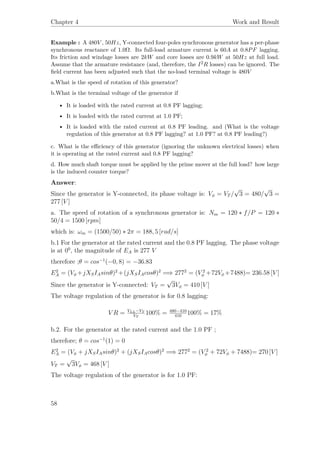 Chapter 4 Work and Result
Example : A 480V , 50Hz, Y-connected four-poles synchronous generator has a per-phase
synchronous reactance of 1.0Ω. Its full-load armature current is 60A at 0.8PF lagging.
Its friction and windage losses are 2kW and core losses are 0.9kW at 50Hz at full load.
Assume that the armature resistance (and, therefore, the I2R losses) can be ignored. The
ﬁeld current has been adjusted such that the no-load terminal voltage is 480V
a.What is the speed of rotation of this generator?
b.What is the terminal voltage of the generator if
• It is loaded with the rated current at 0.8 PF lagging;
• It is loaded with the rated current at 1.0 PF;
• It is loaded with the rated current at 0.8 PF leading. and (What is the voltage
regulation of this generator at 0.8 PF lagging? at 1.0 PF? at 0.8 PF leading?)
c. What is the eﬃciency of this generator (ignoring the unknown electrical losses) when
it is operating at the rated current and 0.8 PF lagging?
d. How much shaft torque must be applied by the prime mover at the full load? how large
is the induced counter torque?
Answer:
Since the generator is Y-connected, its phase voltage is: Vφ = VT /
√
3 = 480/
√
3 =
277 [V ]
a. The speed of rotation of a synchronous generator is: Nm = 120 ∗ f/P = 120 ∗
50/4 = 1500 [rpm]
which is: ωm = (1500/50) ∗ 2π = 188, 5 [rad/s]
b.1 For the generator at the rated current and the 0.8 PF lagging. The phase voltage
is at 00
, the magnitude of EA is 277 V
therefore ;θ = cos−1
(−0, 8) = −36.83
E2
A = (Vφ +jXSIAsinθ)2
+(jXSIAcosθ)2
=⇒ 2772
= (V 2
φ +72Vφ +7488)= 236.58 [V ]
Since the generator is Y-connected: VT =
√
3Vφ = 410 [V ]
The voltage regulation of the generator is for 0.8 lagging:
V R = VLL−VT
VT
100% = 480−410
410
100% = 17%
b.2. For the generator at the rated current and the 1.0 PF ;
therefore; θ = cos−1
(1) = 0
E2
A = (Vφ + jXSIAsinθ)2
+ (jXSIAcosθ)2
=⇒ 2772
= (V 2
φ + 72Vφ + 7488)= 270 [V ]
VT =
√
3Vφ = 468 [V ]
The voltage regulation of the generator is for 1.0 PF:
58
 