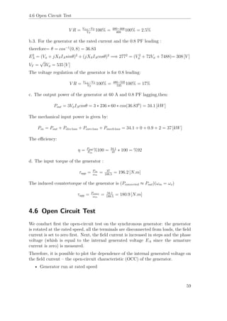 4.6 Open Circuit Test
V R = VLL−VT
VT
100% = 480−468
468
100% = 2.5%
b.3. For the generator at the rated current and the 0.8 PF leading :
therefore= θ = cos−1
(0, 8) = 36.83
E2
A = (Vφ + jXSIAsinθ)2
+ (jXSIAcosθ)2
=⇒ 2772
= (V 2
φ + 72Vφ + 7488)= 308 [V ]
VT =
√
3Vφ = 535 [V ]
The voltage regulation of the generator is for 0.8 leading:
V R = VLL−VT
VT
100% = 480−535
535
100% = 17%
c. The output power of the generator at 60 A and 0.8 PF lagging,then:
Pout = 3VφIAcosθ = 3 ∗ 236 ∗ 60 ∗ cos(36.830
) = 34.1 [kW]
The mechanical input power is given by:
Pin = Pout + Pelec loss + Pcore loss + Pmech loss = 34.1 + 0 + 0.9 + 2 = 37 [kW]
The eﬃciency:
η = Pout
Pin
%100 = 34.1
37
∗ 100 = %92
d. The input torque of the generator :
τapp = Pin
ωm
= 37
188.5
= 196.2 [N.m]
The induced countertorque of the generator is (Pconverted ≈ Pout)(ωm = ωs)
τapp = Pconv
ωm
= 34.1
188.5
= 180.9 [N.m]
4.6 Open Circuit Test
We conduct ﬁrst the open-circuit test on the synchronous generator: the generator
is rotated at the rated speed, all the terminals are disconnected from loads, the ﬁeld
current is set to zero ﬁrst. Next, the ﬁeld current is increased in steps and the phase
voltage (whish is equal to the internal generated voltage EA since the armature
current is zero) is measured.
Therefore, it is possible to plot the dependence of the internal generated voltage on
the ﬁeld current – the open-circuit characteristic (OCC) of the generator.
• Generator run at rated speed
59
 
