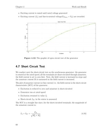 Chapter 4 Work and Result
• Exciting current is raised until rated voltage generated
• Exciting current (If ) and line-to-neutral voltage(VPhase = VØ) are recorded.
0 0.5 1 1.5 2
0
2
4
6
8
10
12
Excitation
Vphase
Open Circuit Test
Figure 4.12: The graphic of open circuit test of the generator
4.7 Short Circuit Test
We conduct next the short-circuit test on the synchronous generator: the generator
is rotated at the rated speed, all the terminals are short-circuited through ammeters,
the ﬁeld current is set to zero ﬁrst. Next, the ﬁeld current is increased in steps and
the armature current IA is measured as the ﬁeld current is increased.
The plot of armature current (or line current) vs. the ﬁeld current is the short-circuit
characteristic (SCC) of the generator.
• Excitation is reduced to zero and armature is short-circuited
• Generator run at rated speed
• Excitation returned to value If
• Short-circuit ISC in the stator is measured
The SCC is a straight line since, for the short-circuited terminals, the magnitude of
the armature current is:
IA = ISC =
EA
R2
A + X2
S
(4.16)
60
 