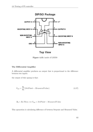 4.8 Testing of PI controller
Figure 4.15: inside of LM358
The Diﬀerential Ampliﬁer
A diﬀerential ampliﬁer produces an output that is proportional to the diﬀerence
between two inputs.
the output of this opamp is that:
Vout =
R9
R7
(SetPoint − Measured V alue) (4.17)
R9 = R7 Then; =⇒ Vout = SetPoint − Measured V alue
This opearation is calculating diﬀerence of between Setpoint and Measured Value.
63
 