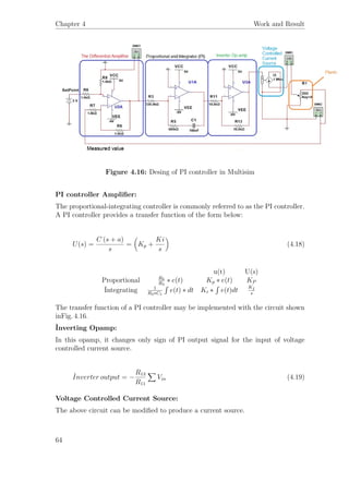 Chapter 4 Work and Result
Figure 4.16: Desing of PI controller in Multisim
PI controller Ampliﬁer:
The proportional-integrating controller is commonly referred to as the PI controller.
A PI controller provides a transfer function of the form below:
U(s) =
C (s + a)
s
= Kp +
Ki
s
(4.18)
u(t) U(s)
Proportional R5
R3
∗ e(t) Kp ∗ e(t) KP
İntegrating 1
R3∗C1
´
e(t) ∗ dt Ki ∗
´
e(t)dt
K ˙I
s
The transfer function of a PI controller may be implemented with the circuit shown
inFig. 4.16.
İnverting Opamp:
In this opamp, it changes only sign of PI output signal for the input of voltage
controlled current source.
˙Inverter output = −
R13
R11
Vin (4.19)
Voltage Controlled Current Source:
The above circuit can be modiﬁed to produce a current source.
64
 
