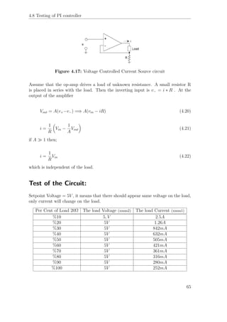 4.8 Testing of PI controller
Figure 4.17: Voltage Controlled Current Source circuit
Assume that the op-amp drives a load of unknown resistance. A small resistor R
is placed in series with the load. Then the inverting input is v− = i ∗ R . At the
output of the ampliﬁer
Vout = A(v+−v−) =⇒ A(vin − iR) (4.20)
i =
1
R
Vin −
1
A
Vout (4.21)
if A 1 then;
i =
1
R
Vin (4.22)
which is independent of the load.
Test of the Circuit:
Setpoint Voltage = 5V , it means that there should appear same voltage on the load,
only current will change on the load.
Per Cent of Load 20Ω The load Voltage (xmm2) The load Current (xmm1)
%10 5, V 2.5A
%20 5V 1.26A
%30 5V 842mA
%40 5V 632mA
%50 5V 505mA
%60 5V 421mA
%70 5V 361mA
%80 5V 316mA
%90 5V 280mA
%100 5V 252mA
65
 