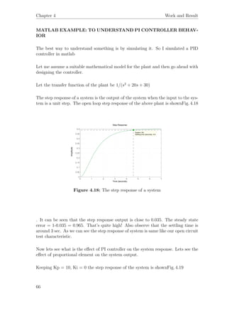 Chapter 4 Work and Result
MATLAB EXAMPLE: TO UNDERSTAND PI CONTROLLER BEHAV-
IOR
The best way to understand something is by simulating it. So I simulated a PID
controller in matlab
Let me assume a suitable mathematical model for the plant and then go ahead with
designing the controller.
Let the transfer function of the plant be 1/(s2
+ 20s + 30)
The step response of a system is the output of the system when the input to the sys-
tem is a unit step. The open loop step response of the above plant is shownFig. 4.18
Step Response
Time (seconds)
Amplitude
0 1 2 3 4 5 6 7
0
0.05
0.1
0.15
0.2
0.25
0.3
0.35
0.4
0.45
0.5
System: Mc
Settling time (seconds): 4.6
Figure 4.18: The step response of a system
. It can be seen that the step response output is close to 0.035. The steady state
error = 1-0.035 = 0.965. That’s quite high! Also observe that the settling time is
around 3 sec. As we can see the step response of system is same like our open circuit
test characteristic.
Now lets see what is the eﬀect of PI controller on the system response. Lets see the
eﬀect of proportional element on the system output.
Keeping Kp = 10, Ki = 0 the step response of the system is shownFig. 4.19
66
 